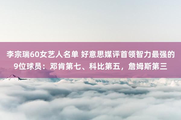 李宗瑞60女艺人名单 好意思媒评首领智力最强的9位球员：邓肯第七、科比第五，詹姆斯第三