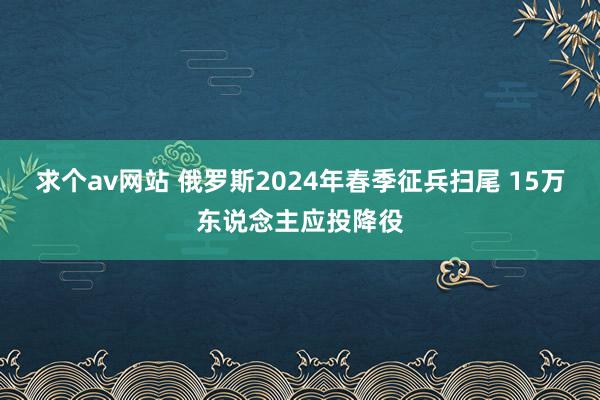 求个av网站 俄罗斯2024年春季征兵扫尾 15万东说念主应投降役