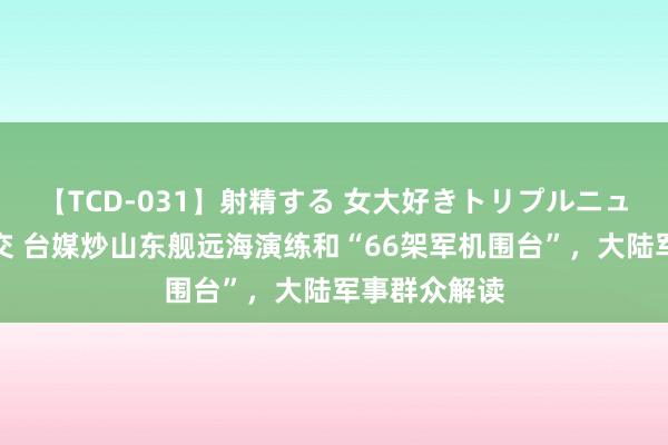 【TCD-031】射精する 女大好きトリプルニューハーフ乱交 台媒炒山东舰远海演练和“66架军机围台”，大陆军事群众解读