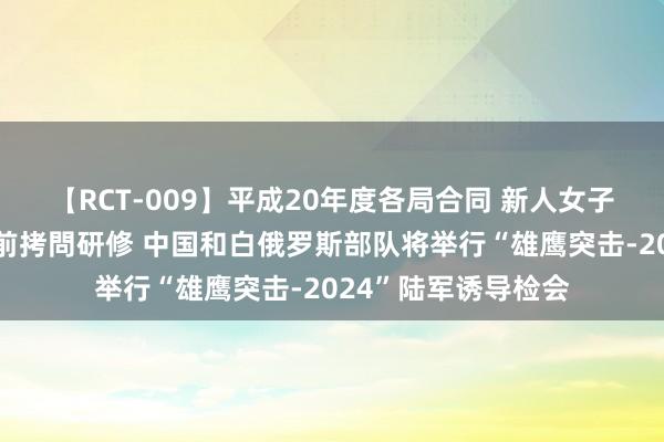 【RCT-009】平成20年度各局合同 新人女子アナウンサー入社前拷問研修 中国和白俄罗斯部队将举行“雄鹰突击-2024”陆军诱导检会