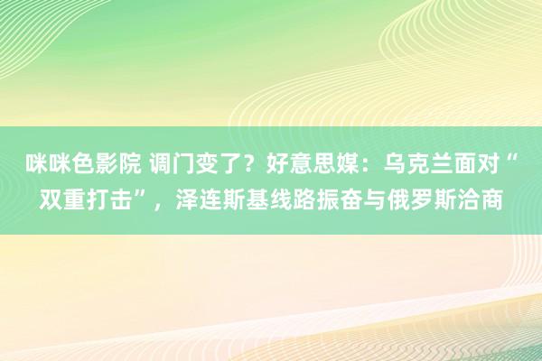 咪咪色影院 调门变了？好意思媒：乌克兰面对“双重打击”，泽连斯基线路振奋与俄罗斯洽商