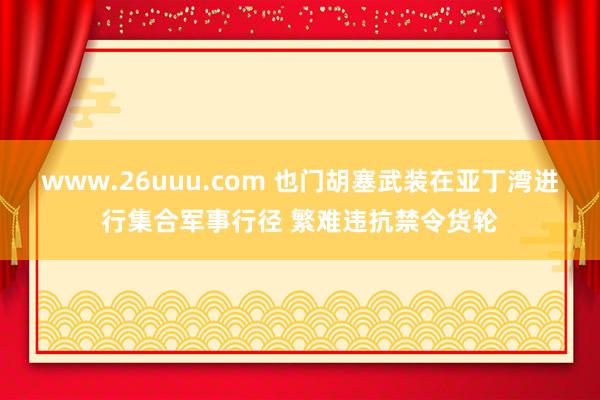 www.26uuu.com 也门胡塞武装在亚丁湾进行集合军事行径 繁难违抗禁令货轮