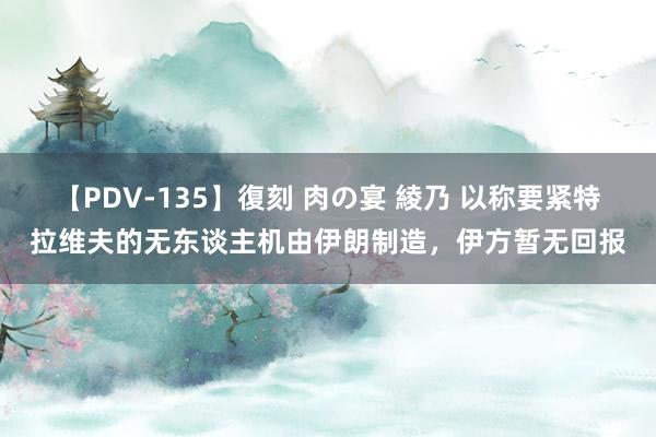 【PDV-135】復刻 肉の宴 綾乃 以称要紧特拉维夫的无东谈主机由伊朗制造，伊方暂无回报