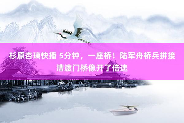 杉原杏璃快播 5分钟，一座桥！陆军舟桥兵拼接漕渡门桥像开了倍速