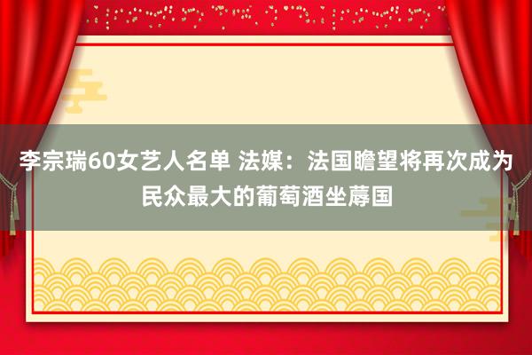 李宗瑞60女艺人名单 法媒：法国瞻望将再次成为民众最大的葡萄酒坐蓐国