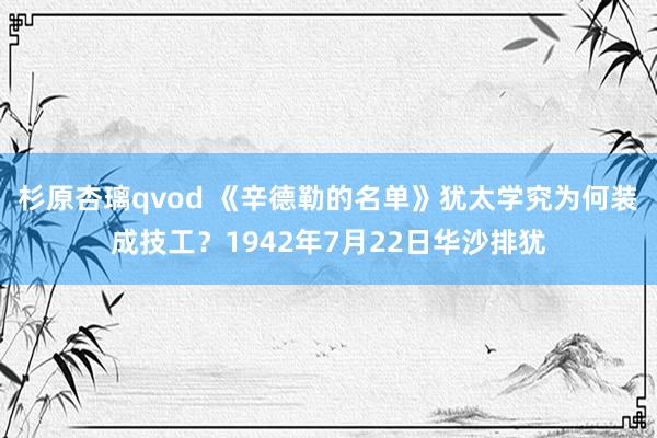 杉原杏璃qvod 《辛德勒的名单》犹太学究为何装成技工？1942年7月22日华沙排犹