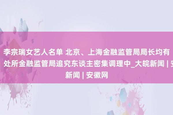 李宗瑞女艺人名单 北京、上海金融监管局局长均有新职，处所金融监管局追究东谈主密集调理中_大皖新闻 | 安徽网