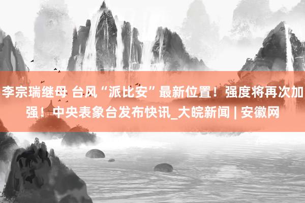 李宗瑞继母 台风“派比安”最新位置！强度将再次加强！中央表象台发布快讯_大皖新闻 | 安徽网