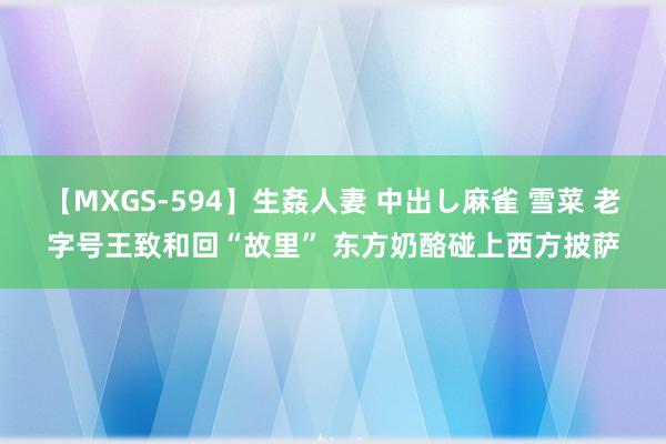 【MXGS-594】生姦人妻 中出し麻雀 雪菜 老字号王致和回“故里” 东方奶酪碰上西方披萨