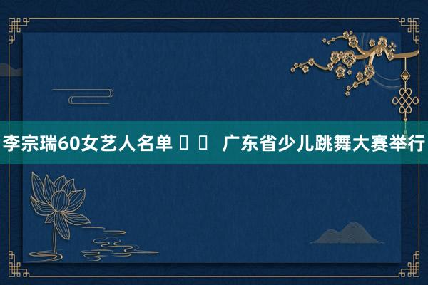 李宗瑞60女艺人名单 		 广东省少儿跳舞大赛举行