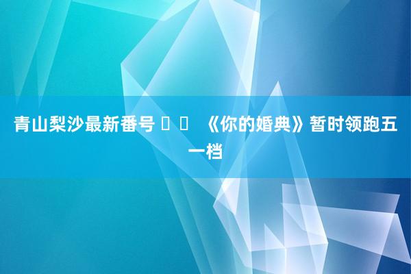 青山梨沙最新番号 		 《你的婚典》暂时领跑五一档