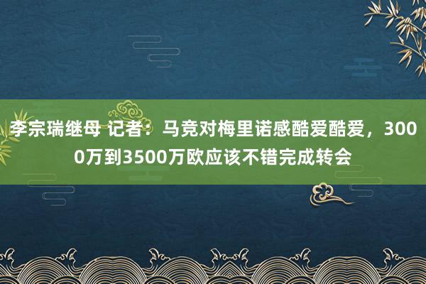 李宗瑞继母 记者：马竞对梅里诺感酷爱酷爱，3000万到3500万欧应该不错完成转会