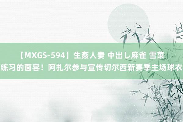 【MXGS-594】生姦人妻 中出し麻雀 雪菜 练习的面容！阿扎尔参与宣传切尔西新赛季主场球衣