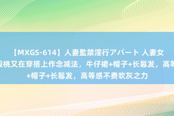 【MXGS-614】人妻監禁淫行アパート 人妻女雀士 雪菜 44岁殷桃又在穿搭上作念减法，牛仔裙+帽子+长鬈发，高等感不费吹灰之力