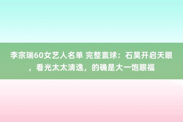 李宗瑞60女艺人名单 完整寰球：石昊开启天眼，看光太太清逸，的确是大一饱眼福