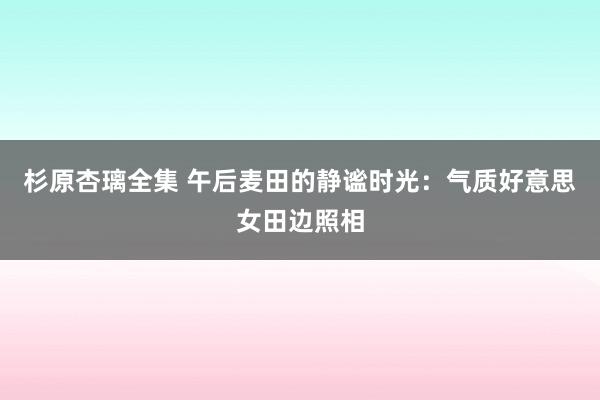 杉原杏璃全集 午后麦田的静谧时光：气质好意思女田边照相