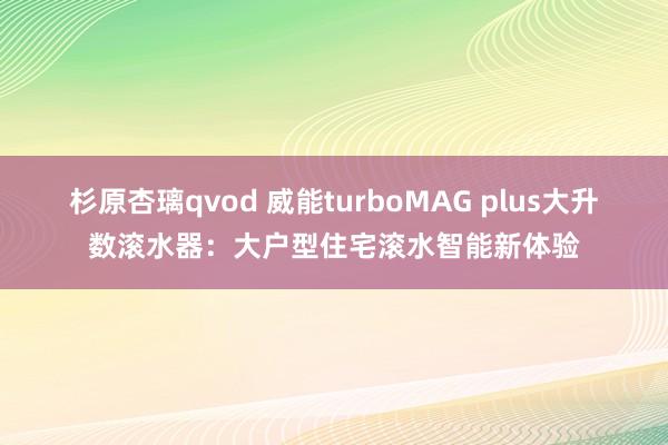 杉原杏璃qvod 威能turboMAG plus大升数滚水器：大户型住宅滚水智能新体验