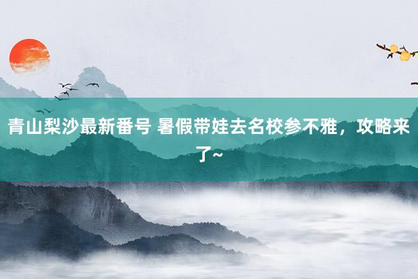 青山梨沙最新番号 暑假带娃去名校参不雅，攻略来了~