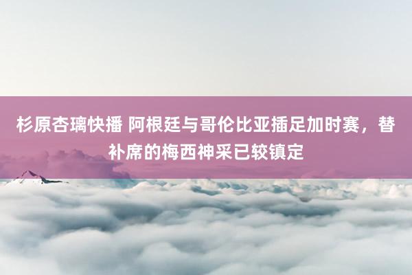 杉原杏璃快播 阿根廷与哥伦比亚插足加时赛，替补席的梅西神采已较镇定