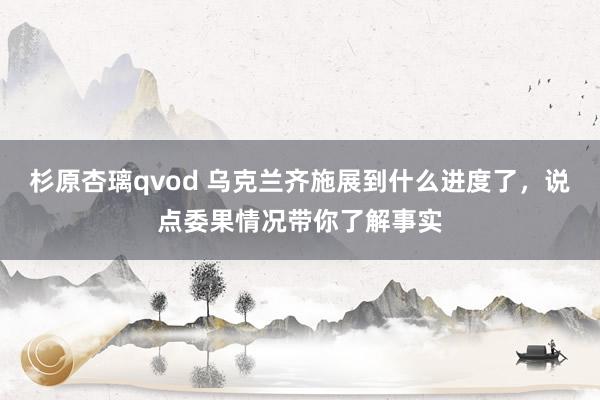 杉原杏璃qvod 乌克兰齐施展到什么进度了，说点委果情况带你了解事实