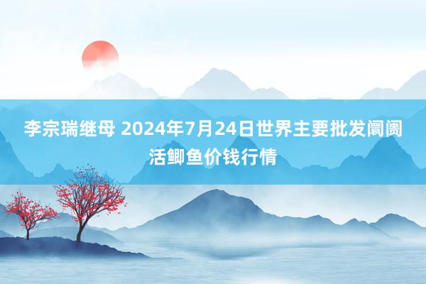 李宗瑞继母 2024年7月24日世界主要批发阛阓活鲫鱼价钱行情