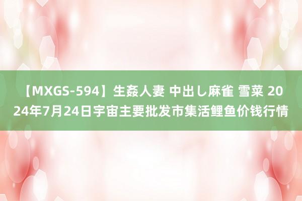 【MXGS-594】生姦人妻 中出し麻雀 雪菜 2024年7月24日宇宙主要批发市集活鲤鱼价钱行情