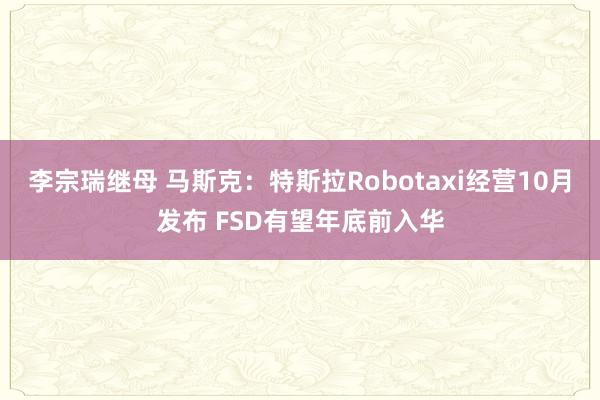 李宗瑞继母 马斯克：特斯拉Robotaxi经营10月发布 FSD有望年底前入华