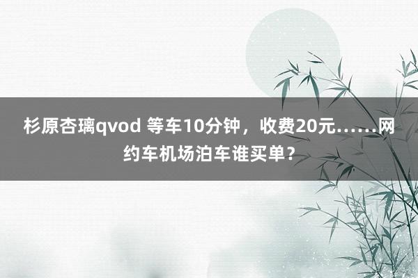 杉原杏璃qvod 等车10分钟，收费20元……网约车机场泊车谁买单？