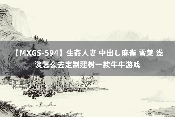 【MXGS-594】生姦人妻 中出し麻雀 雪菜 浅谈怎么去定制建树一款牛牛游戏