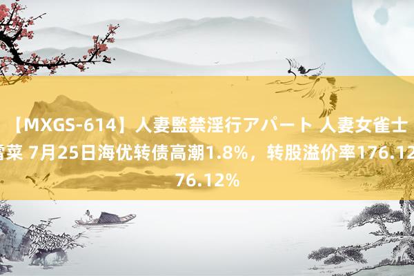 【MXGS-614】人妻監禁淫行アパート 人妻女雀士 雪菜 7月25日海优转债高潮1.8%，转股溢价率176.12%