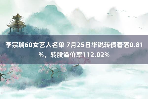 李宗瑞60女艺人名单 7月25日华锐转债着落0.81%，转股溢价率112.02%