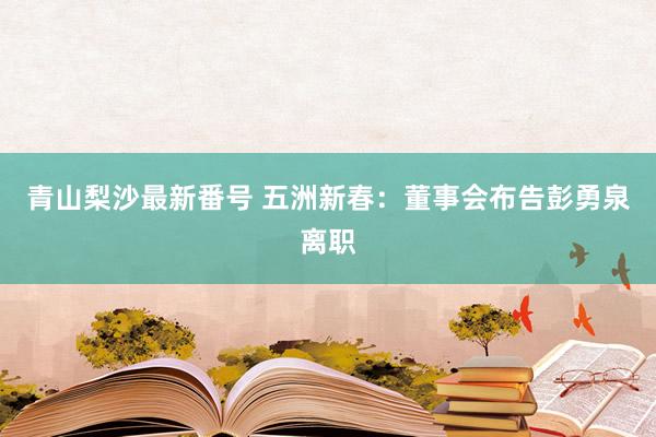 青山梨沙最新番号 五洲新春：董事会布告彭勇泉离职