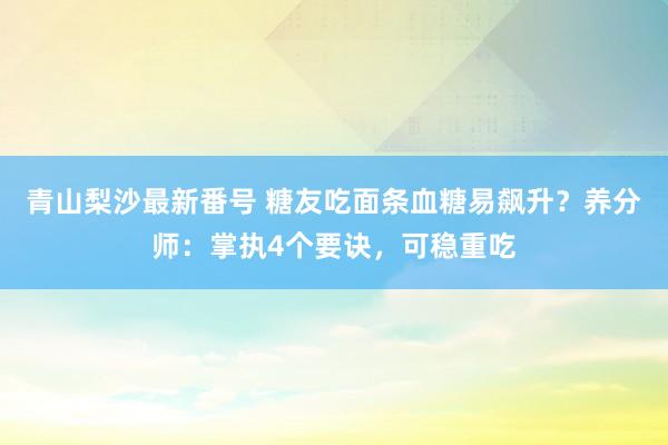 青山梨沙最新番号 糖友吃面条血糖易飙升？养分师：掌执4个要诀，可稳重吃