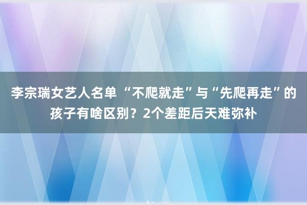 李宗瑞女艺人名单 “不爬就走”与“先爬再走”的孩子有啥区别？2个差距后天难弥补