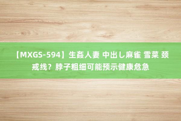 【MXGS-594】生姦人妻 中出し麻雀 雪菜 颈戒线？脖子粗细可能预示健康危急