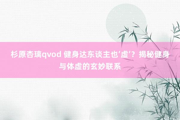 杉原杏璃qvod 健身达东谈主也‘虚’？揭秘健身与体虚的玄妙联系