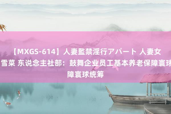 【MXGS-614】人妻監禁淫行アパート 人妻女雀士 雪菜 东说念主社部：鼓舞企业员工基本养老保障寰球统筹