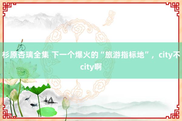 杉原杏璃全集 下一个爆火的“旅游指标地”，city不city啊