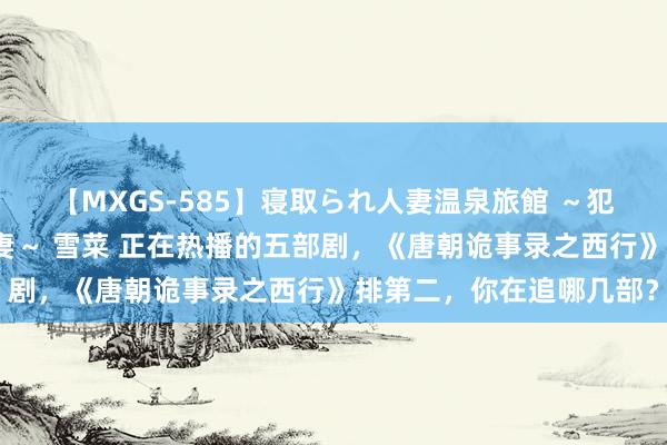 【MXGS-585】寝取られ人妻温泉旅館 ～犯され願望、濡れる美人妻～ 雪菜 正在热播的五部剧，《唐朝诡事录之西行》排第二，你在追哪几部？