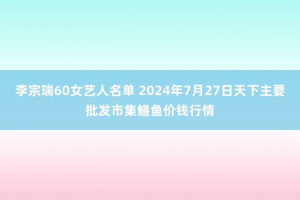 李宗瑞60女艺人名单 2024年7月27日天下主要批发市集鳝鱼价钱行情