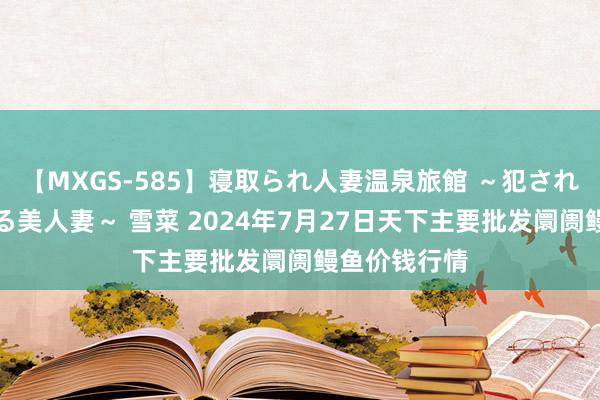 【MXGS-585】寝取られ人妻温泉旅館 ～犯され願望、濡れる美人妻～ 雪菜 2024年7月27日天下主要批发阛阓鳗鱼价钱行情