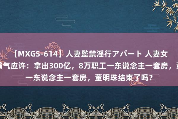 【MXGS-614】人妻監禁淫行アパート 人妻女雀士 雪菜 畴昔霸气应许：拿出300亿，8万职工一东说念主一套房，董明珠结束了吗？