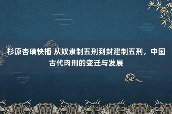 杉原杏璃快播 从奴隶制五刑到封建制五刑，中国古代肉刑的变迁与发展