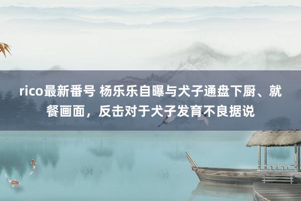 rico最新番号 杨乐乐自曝与犬子通盘下厨、就餐画面，反击对于犬子发育不良据说