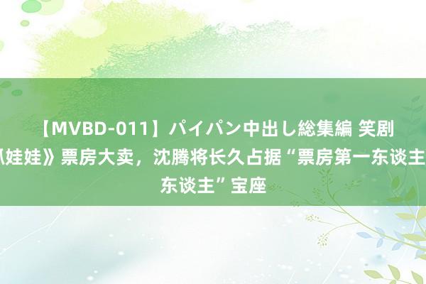 【MVBD-011】パイパン中出し総集編 笑剧片《抓娃娃》票房大卖，沈腾将长久占据“票房第一东谈主”宝座