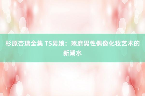 杉原杏璃全集 TS男娘：琢磨男性偶像化妆艺术的新潮水