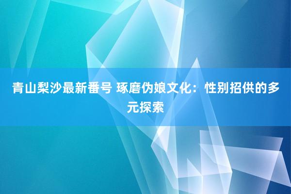 青山梨沙最新番号 琢磨伪娘文化：性别招供的多元探索