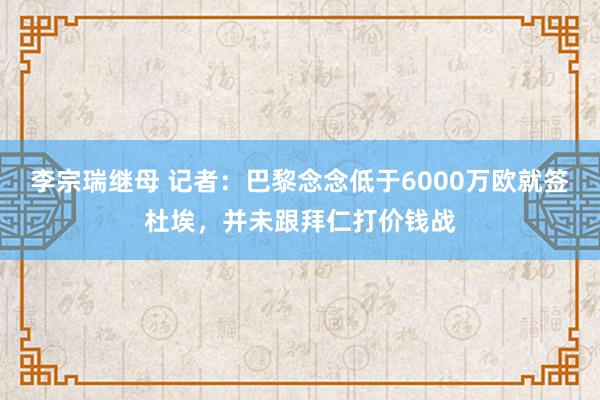 李宗瑞继母 记者：巴黎念念低于6000万欧就签杜埃，并未跟拜仁打价钱战