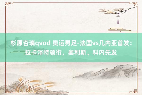 杉原杏璃qvod 奥运男足-法国vs几内亚首发：拉卡泽特领衔，奥利斯、科内先发