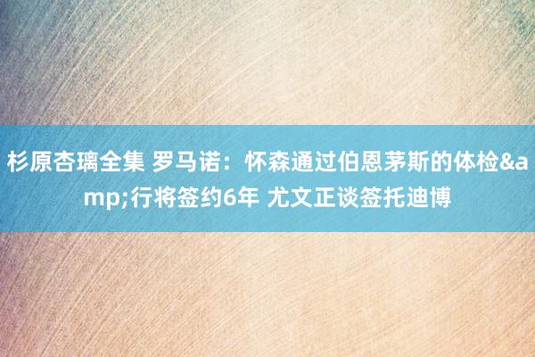 杉原杏璃全集 罗马诺：怀森通过伯恩茅斯的体检&行将签约6年 尤文正谈签托迪博